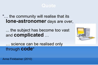 Quote "… the community will realise that its  lone-astronomer  days are over,  ... the subject has become too vast and  complicated  …  … science can be realised only through  code " Anne Finkbeiner (2010) 