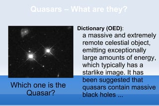 Quasars – What are they? Which one is the Quasar? Dictionary (OED) :  a massive and extremely remote celestial object, emitting exceptionally large amounts of energy, which typically has a starlike image. It has been suggested that quasars contain massive black holes ... 