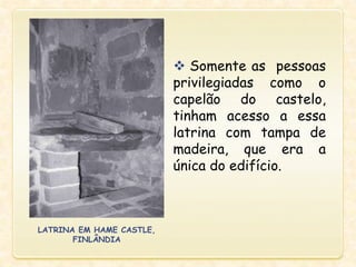  Somente as pessoas
privilegiadas como o
capelão do castelo,
tinham acesso a essa
latrina com tampa de
madeira, que era a
única do edifício.
LATRINA EM HAME CASTLE,
FINLÂNDIA
 