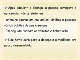  Após adquirir a doença, a pessoa começava a
apresentar vários sintomas:
-primeiro apareciam nas axilas, virilhas e pescoço
vários bubões de pus e sangue.
-Em seguida, vinham os vómitos e febre alta.
 Não havia cura para a doença e a medicina era
pouco desenvolvida.
 