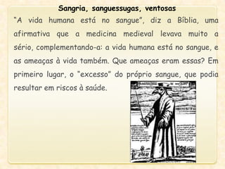 Sangria, sanguessugas, ventosas
“A vida humana está no sangue”, diz a Bíblia, uma
afirmativa que a medicina medieval levava muito a
sério, complementando-a: a vida humana está no sangue, e
as ameaças à vida também. Que ameaças eram essas? Em
primeiro lugar, o “excesso” do próprio sangue, que podia
resultar em riscos à saúde.
 