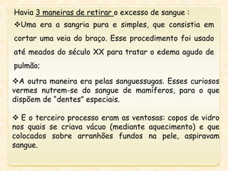 A outra maneira era pelas sanguessugas. Esses curiosos
vermes nutrem-se do sangue de mamíferos, para o que
dispõem de “dentes” especiais.
 E o terceiro processo eram as ventosas: copos de vidro
nos quais se criava vácuo (mediante aquecimento) e que
colocados sobre arranhões fundos na pele, aspiravam
sangue.
Havia 3 maneiras de retirar o excesso de sangue :
Uma era a sangria pura e simples, que consistia em
cortar uma veia do braço. Esse procedimento foi usado
até meados do século XX para tratar o edema agudo de
pulmão;
 