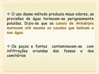  O uso desse método produzia maus odores, as
provisões de água tornavam-se perigosamente
poluídas. Dizia-se que os canais de Antuérpia
matavam até mesmo os cavalos que bebiam a
sua água.
 Os poços e fontes contaminavam-se com
infiltrações oriundas das fossas e dos
cemitérios
 