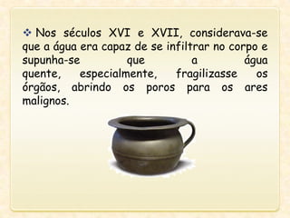  Nos séculos XVI e XVII, considerava-se
que a água era capaz de se infiltrar no corpo e
supunha-se que a água
quente, especialmente, fragilizasse os
órgãos, abrindo os poros para os ares
malignos.
 