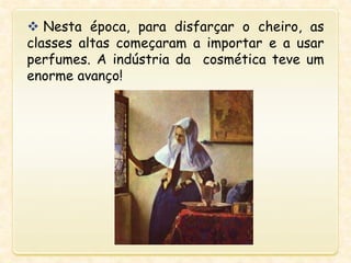  Nesta época, para disfarçar o cheiro, as
classes altas começaram a importar e a usar
perfumes. A indústria da cosmética teve um
enorme avanço!
 