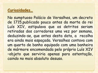 Curiosidades…
No sumptuoso Palácio de Versalhes, um decreto
de 1715,publicado pouco antes da morte do rei
Luís XIV, estipulava que os detritos seriam
retiradas dos corredores uma vez por semana,
deduzindo-se, que antes desta data, a recolha
era ainda mais espaçada. Versalhes contava com
um quarto de banho equipado com uma banheira
de mármore encomendada pelo próprio Luís XIV
–objeto que serviria apenas para ostentação,
caindo no mais absoluto desuso.
 
