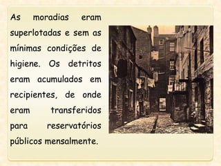 As moradias eram
superlotadas e sem as
mínimas condições de
higiene. Os detritos
eram acumulados em
recipientes, de onde
eram transferidos
para reservatórios
públicos mensalmente.
 