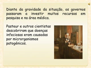 Diante da gravidade da situação, os governos
passaram a investir muitos recursos em
pesquisa e na área médica.
Pasteur e outros cientistas
descobriram que doenças
infeciosas eram causadas
por microrganismos
patogénicos.
 