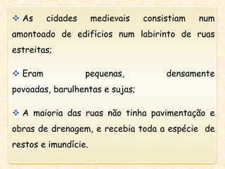  As cidades medievais consistiam num
amontoado de edifícios num labirinto de ruas
estreitas;
 Eram pequenas, densamente
povoadas, barulhentas e sujas;
 A maioria das ruas não tinha pavimentação e
obras de drenagem, e recebia toda a espécie de
restos e imundície.
 