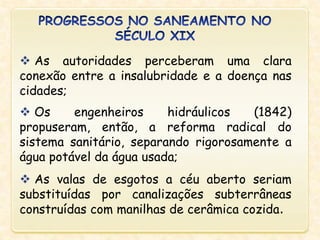  As autoridades perceberam uma clara
conexão entre a insalubridade e a doença nas
cidades;
 Os engenheiros hidráulicos (1842)
propuseram, então, a reforma radical do
sistema sanitário, separando rigorosamente a
água potável da água usada;
 As valas de esgotos a céu aberto seriam
substituídas por canalizações subterrâneas
construídas com manilhas de cerâmica cozida.
 