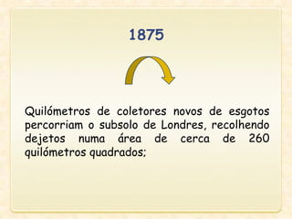 Quilómetros de coletores novos de esgotos
percorriam o subsolo de Londres, recolhendo
dejetos numa área de cerca de 260
quilómetros quadrados;
1875
 