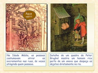 Na Idade Média, as pessoas
costumavam atirar os
excrementos nas ruas, às vezes
atingindo quem passava.
Detalhe de um quadro de Peter
Brughel mostra um homem rico
perto de um anexo que despeja os
dejetos diretamente no rio.
Água
vai!!!
 