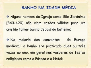  Alguns homens da Igreja como São Jerónimo
[343-420] não viam razões válidas para um
cristão tomar banho depois do batismo;
 Na maioria dos conventos da Europa
medieval, o banho era praticado duas ou três
vezes ao ano, em geral nas vésperas de festas
religiosas como a Páscoa e o Natal;
 