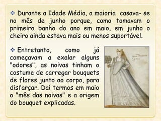  Durante a Idade Média, a maioria casava- se
no mês de junho porque, como tomavam o
primeiro banho do ano em maio, em junho o
cheiro ainda estava mais ou menos suportável.
 Entretanto, como já
começavam a exalar alguns
"odores", as noivas tinham o
costume de carregar bouquets
de flores junto ao corpo, para
disfarçar. Daí termos em maio
o "mês das noivas" e a origem
do bouquet explicadas.
 