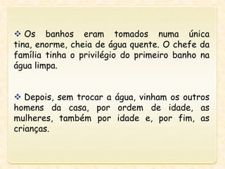  Os banhos eram tomados numa única
tina, enorme, cheia de água quente. O chefe da
família tinha o privilégio do primeiro banho na
água limpa.
 Depois, sem trocar a água, vinham os outros
homens da casa, por ordem de idade, as
mulheres, também por idade e, por fim, as
crianças.
 