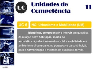 im.200911UCUnidades de CompetênciaNG: Urbanismo e Mobilidade (UM)UC 6	Identificar, compreender e intervir em questões de relação entre habitação, meios de subsistência, relacionamento social e mobilidade em ambiente rural ou urbano, na perspectiva da contribuição para a harmonização e melhoria da qualidade de vida.