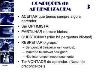 im.20093CONDIÇÕES de APRENDIZAGEMACEITAR que temos sempre algo a aprender;Ser OPTIMISTA;PARTILHAR e trocar ideias;QUESTIONAR (Não há perguntas idiotas!)RESPEITAR o grupo;Ser pontual (respeitar os horários);Manter o telemóvel desligado;Não interromper inoportunamente;Ter VONTADE de aprender. (Nada de preconceitos!)