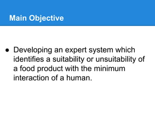 Main Objective
● Developing an expert system which
identifies a suitability or unsuitability of
a food product with the minimum
interaction of a human.
 