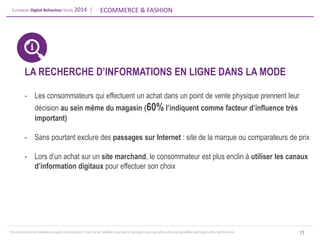 European Digital Behaviour Study 2014 | 
ECOMMERCE & FASHION 
This document is the intellectual property of ContactLab. It may not be modified, organized or reutilized in any way without the express written permission of the rightful owner. 
11 
LA RECHERCHE D’INFORMATIONS EN LIGNE DANS LA MODE 
-Les consommateurs qui effectuent un achat dans un point de vente physique prennent leur décision au sein même du magasin (60% l’indiquent comme facteur d’influence très important) 
-Sans pourtant exclure des passages sur Internet : site de la marque ou comparateurs de prix 
-Lors d’un achat sur un site marchand, le consommateur est plus enclin à utiliser les canaux d’information digitaux pour effectuer son choix  