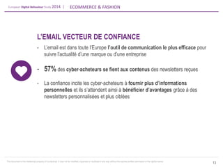 European Digital Behaviour Study 2014 | 
ECOMMERCE & FASHION 
This document is the intellectual property of ContactLab. It may not be modified, organized or reutilized in any way without the express written permission of the rightful owner. 
13 
L’EMAIL VECTEUR DE CONFIANCE 
-L’email est dans toute l’Europe l’outil de communication le plus efficace pour suivre l’actualité d’une marque ou d’une entreprise 
-57% des cyber-acheteurs se fient aux contenus des newsletters reçues 
-La confiance incite les cyber-acheteurs à fournir plus d’informations personnelles et ils s’attendent ainsi à bénéficier d’avantages grâce à des newsletters personnalisées et plus ciblées  