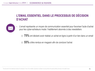 European Digital Behaviour Study 2014 | 
ECOMMERCE & FASHION 
This document is the intellectual property of ContactLab. It may not be modified, organized or reutilized in any way without the express written permission of the rightful owner. 
16 
L’EMAIL ESSENTIEL DANS LE PROCESSUS DE DÉCISION D’ACHAT 
-L’email représente un moyen de communication essentiel pour favoriser l’acte d’achat pour les cyber-acheteurs mode / habillement abonnés à des newsletters 
o75% ont déclaré avoir réalisé un achat en ligne à partir d’un lien dans un email 
o55% s’être rendus en magasin afin de conclure l’achat  