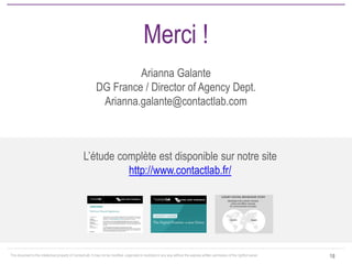 This document is the intellectual property of ContactLab. It may not be modified, organized or reutilized in any way without the express written permission of the rightful owner. 
18 
Merci ! Arianna Galante DG France / Director of Agency Dept. Arianna.galante@contactlab.com 
L’étude complète est disponible sur notre site http://www.contactlab.fr/ 