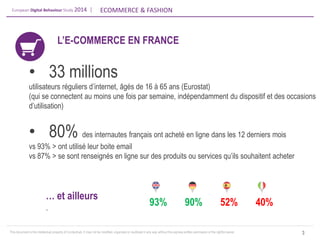 European Digital Behaviour Study 2014 | 
ECOMMERCE & FASHION 
This document is the intellectual property of ContactLab. It may not be modified, organized or reutilized in any way without the express written permission of the rightful owner. 
L’E-COMMERCE EN FRANCE 
3 
•33 millions utilisateurs réguliers d’internet, âgés de 16 à 65 ans (Eurostat) (qui se connectent au moins une fois par semaine, indépendamment du dispositif et des occasions d’utilisation) 
•80% des internautes français ont acheté en ligne dans les 12 derniers mois vs 93% > ont utilisé leur boite email vs 87% > se sont renseignés en ligne sur des produits ou services qu’ils souhaitent acheter 
… et ailleurs . 
93% 
90% 
52% 
40%  