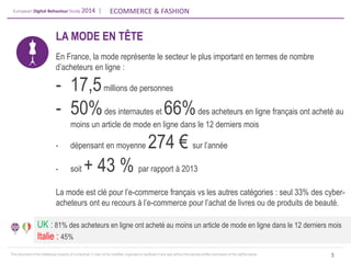 European Digital Behaviour Study 2014 | 
ECOMMERCE & FASHION 
This document is the intellectual property of ContactLab. It may not be modified, organized or reutilized in any way without the express written permission of the rightful owner. 
LA MODE EN TÊTE En France, la mode représente le secteur le plus important en termes de nombre d’acheteurs en ligne : 
-17,5 millions de personnes 
-50% des internautes et 66% des acheteurs en ligne français ont acheté au moins un article de mode en ligne dans le 12 derniers mois 
-dépensant en moyenne 274 € sur l’année 
-soit + 43 % par rapport à 2013 La mode est clé pour l’e-commerce français vs les autres catégories : seul 33% des cyber- acheteurs ont eu recours à l’e-commerce pour l’achat de livres ou de produits de beauté. 
5 
UK : 81% des acheteurs en ligne ont acheté au moins un article de mode en ligne dans le 12 derniers mois Italie : 45%  