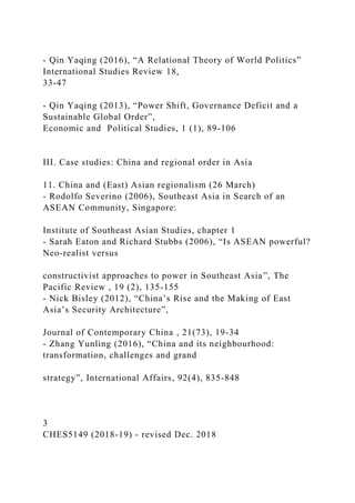- Qin Yaqing (2016), “A Relational Theory of World Politics”
International Studies Review 18,
33-47
- Qin Yaqing (2013), “Power Shift, Governance Deficit and a
Sustainable Global Order”,
Economic and Political Studies, 1 (1), 89-106
III. Case studies: China and regional order in Asia
11. China and (East) Asian regionalism (26 March)
- Rodolfo Severino (2006), Southeast Asia in Search of an
ASEAN Community, Singapore:
Institute of Southeast Asian Studies, chapter 1
- Sarah Eaton and Richard Stubbs (2006), “Is ASEAN powerful?
Neo-realist versus
constructivist approaches to power in Southeast Asia”, The
Pacific Review , 19 (2), 135-155
- Nick Bisley (2012), “China’s Rise and the Making of East
Asia’s Security Architecture”,
Journal of Contemporary China , 21(73), 19-34
- Zhang Yunling (2016), “China and its neighbourhood:
transformation, challenges and grand
strategy”, International Affairs, 92(4), 835-848
3
CHES5149 (2018-19) - revised Dec. 2018
 