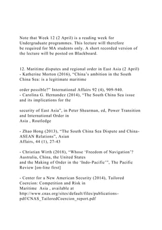 Note that Week 12 (2 April) is a reading week for
Undergraduate programmes. This lecture will therefore
be required for MA students only. A short recorded version of
the lecture will be posted on Blackboard.
12. Maritime disputes and regional order in East Asia (2 April)
- Katherine Morton (2016), “China’s ambition in the South
China Sea: is a legitimate maritime
order possible?” International Affairs 92 (4), 909-940.
- Carolina G. Hernandez (2014), “The South China Sea issue
and its implications for the
security of East Asia”, in Peter Shearman, ed, Power Transition
and International Order in
Asia , Routledge
- Zhao Hong (2013), “The South China Sea Dispute and China-
ASEAN Relations”, Asian
Affairs, 44 (1), 27-43
- Christian Wirth (2018), “Whose ‘Freedom of Navigation’?
Australia, China, the United States
and the Making of Order in the ‘Indo-Pacific’”, The Pacific
Review [on-line first]
- Center for a New American Security (2014), Tailored
Coercion: Competition and Risk in
Maritime Asia , available at
http://www.cnas.org/sites/default/files/publications-
pdf/CNAS_TailoredCoercion_report.pdf
 