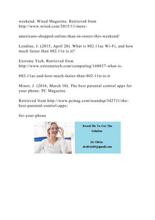 weekend. Wired Magazine. Retrieved from
http://www.wired.com/2015/11/more-
americans-shopped-online-than-in-stores-this-weekend/
Lendino, J. (2015, April 20). What is 802.11ac Wi-Fi, and how
much faster than 802.11n is it?
Extreme Tech. Retrieved from
http://www.extremetech.com/computing/160837-what-is-
802-11ac-and-how-much-faster-than-802-11n-is-it
Minor, J. (2016, March 10). The best parental control apps for
your phone. PC Magazine.
Retrieved from http://www.pcmag.com/roundup/342731/the-
best-parental-control-apps-
for-your-phone
 