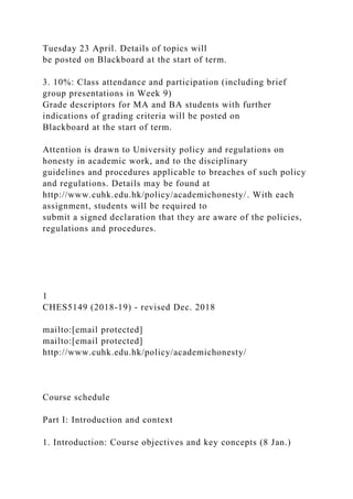 Tuesday 23 April. Details of topics will
be posted on Blackboard at the start of term.
3. 10%: Class attendance and participation (including brief
group presentations in Week 9)
Grade descriptors for MA and BA students with further
indications of grading criteria will be posted on
Blackboard at the start of term.
Attention is drawn to University policy and regulations on
honesty in academic work, and to the disciplinary
guidelines and procedures applicable to breaches of such policy
and regulations. Details may be found at
http://www.cuhk.edu.hk/policy/academichonesty/. With each
assignment, students will be required to
submit a signed declaration that they are aware of the policies,
regulations and procedures.
1
CHES5149 (2018-19) - revised Dec. 2018
mailto:[email protected]
mailto:[email protected]
http://www.cuhk.edu.hk/policy/academichonesty/
Course schedule
Part I: Introduction and context
1. Introduction: Course objectives and key concepts (8 Jan.)
 