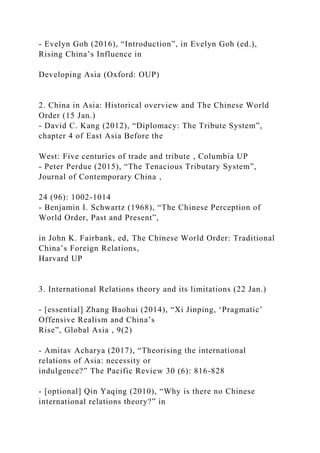 - Evelyn Goh (2016), “Introduction”, in Evelyn Goh (ed.),
Rising China’s Influence in
Developing Asia (Oxford: OUP)
2. China in Asia: Historical overview and The Chinese World
Order (15 Jan.)
- David C. Kang (2012), “Diplomacy: The Tribute System”,
chapter 4 of East Asia Before the
West: Five centuries of trade and tribute , Columbia UP
- Peter Perdue (2015), “The Tenacious Tributary System”,
Journal of Contemporary China ,
24 (96): 1002-1014
- Benjamin I. Schwartz (1968), “The Chinese Perception of
World Order, Past and Present”,
in John K. Fairbank, ed, The Chinese World Order: Traditional
China’s Foreign Relations,
Harvard UP
3. International Relations theory and its limitations (22 Jan.)
- [essential] Zhang Baohui (2014), “Xi Jinping, ‘Pragmatic’
Offensive Realism and China’s
Rise”, Global Asia , 9(2)
- Amitav Acharya (2017), “Theorising the international
relations of Asia: necessity or
indulgence?” The Pacific Review 30 (6): 816-828
- [optional] Qin Yaqing (2010), “Why is there no Chinese
international relations theory?” in
 