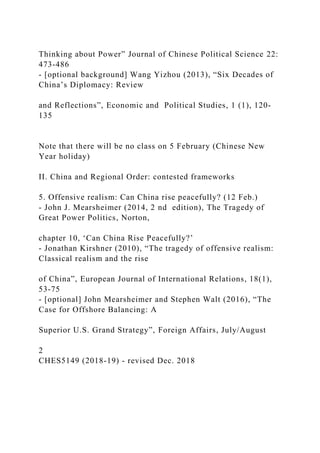 Thinking about Power” Journal of Chinese Political Science 22:
473-486
- [optional background] Wang Yizhou (2013), “Six Decades of
China’s Diplomacy: Review
and Reflections”, Economic and Political Studies, 1 (1), 120-
135
Note that there will be no class on 5 February (Chinese New
Year holiday)
II. China and Regional Order: contested frameworks
5. Offensive realism: Can China rise peacefully? (12 Feb.)
- John J. Mearsheimer (2014, 2 nd edition), The Tragedy of
Great Power Politics, Norton,
chapter 10, ‘Can China Rise Peacefully?’
- Jonathan Kirshner (2010), “The tragedy of offensive realism:
Classical realism and the rise
of China”, European Journal of International Relations, 18(1),
53-75
- [optional] John Mearsheimer and Stephen Walt (2016), “The
Case for Offshore Balancing: A
Superior U.S. Grand Strategy”, Foreign Affairs, July/August
2
CHES5149 (2018-19) - revised Dec. 2018
 