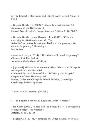 6. The Liberal Order thesis and US-led order in East Asia (19
Feb.)
- G. John Ikenberry (2009), “Liberal Internationalism 3.0:
America and the Dilemmas of
Liberal World Order”, Perspectives on Politics 7 (1), 71-87
- G. John Ikenberry and Darren J. Lim (2017), “China’s
emerging institutional statecraft: The
Asian Infrastructure Investment Bank and the prospects for
counter-hegemony”, Brookings
Institution
- Amitav Acharya (2014), “The Myths of Liberal Hegemony”,
Chapter 3 of The End of
American World Order (Polity)
- [optional] Michael Mastanduno (2014), “Order and change in
world politics: the financial
crisis and the breakdown of the US-China grand bargain”,
chapter 6 of John Ikenberry, ed.,
Power, Order and Change in World Politics, Cambridge:
Cambridge University Press
7. Mid-term assessment (26 Feb.)
8. The English School and Regional Order (5 March)
- Ian Clark (2013), “China and the United States: a succession
of hegemonies?” International
Affairs, 87 (1), 13-28
- Evelyn Goh (2013), “Introduction: Order Transition in East
 