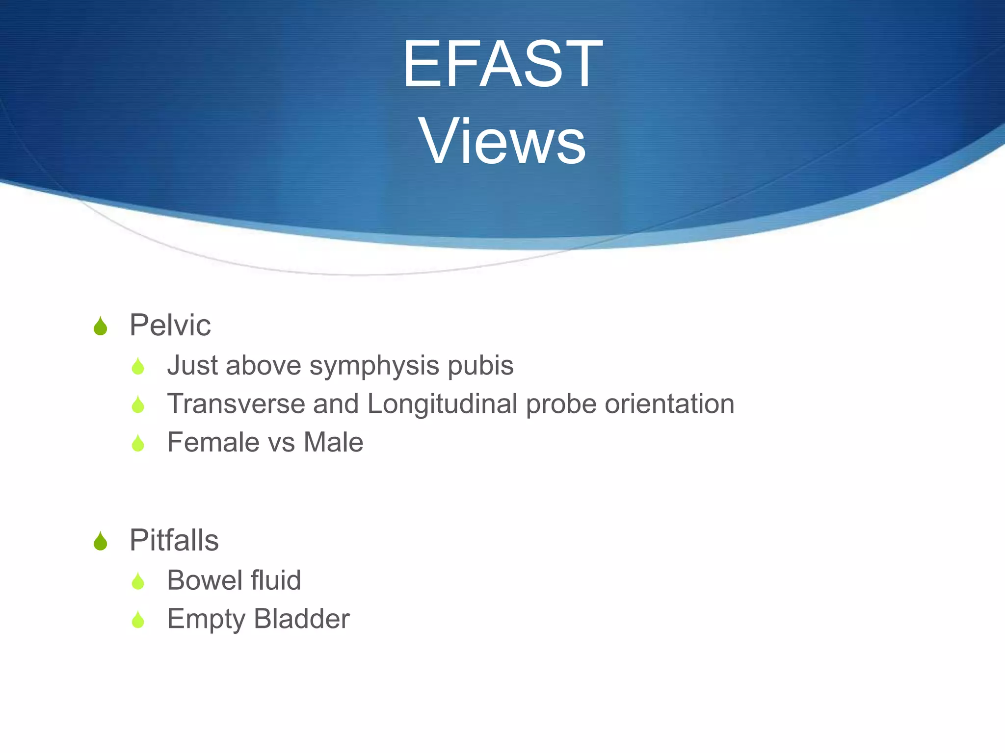 EFAST
Views
S Pelvic
S Just above symphysis pubis
S Transverse and Longitudinal probe orientation
S Female vs Male
S Pitfalls
S Bowel fluid
S Empty Bladder
 