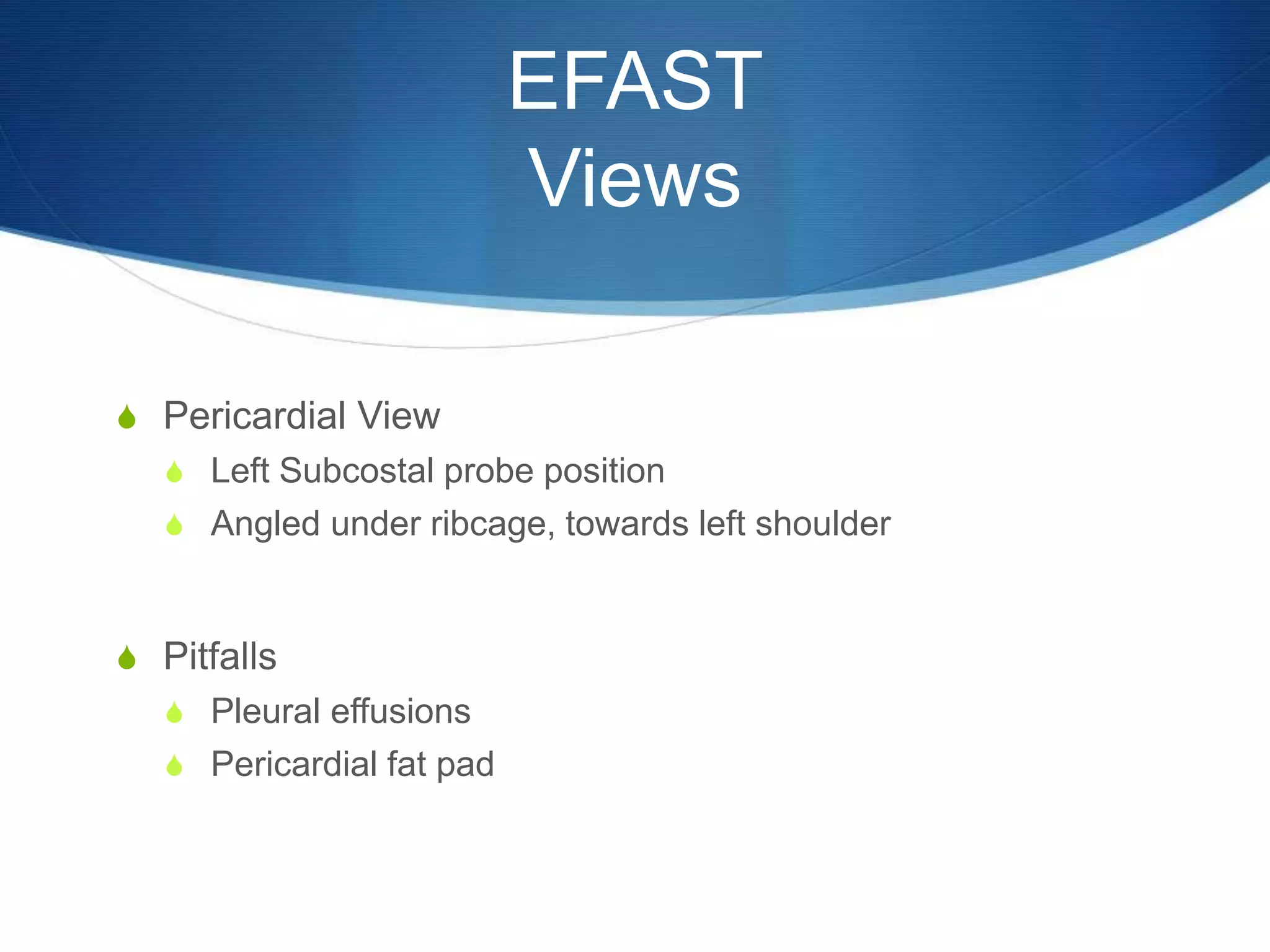 EFAST
Views
S Pericardial View
S Left Subcostal probe position
S Angled under ribcage, towards left shoulder
S Pitfalls
S Pleural effusions
S Pericardial fat pad
 