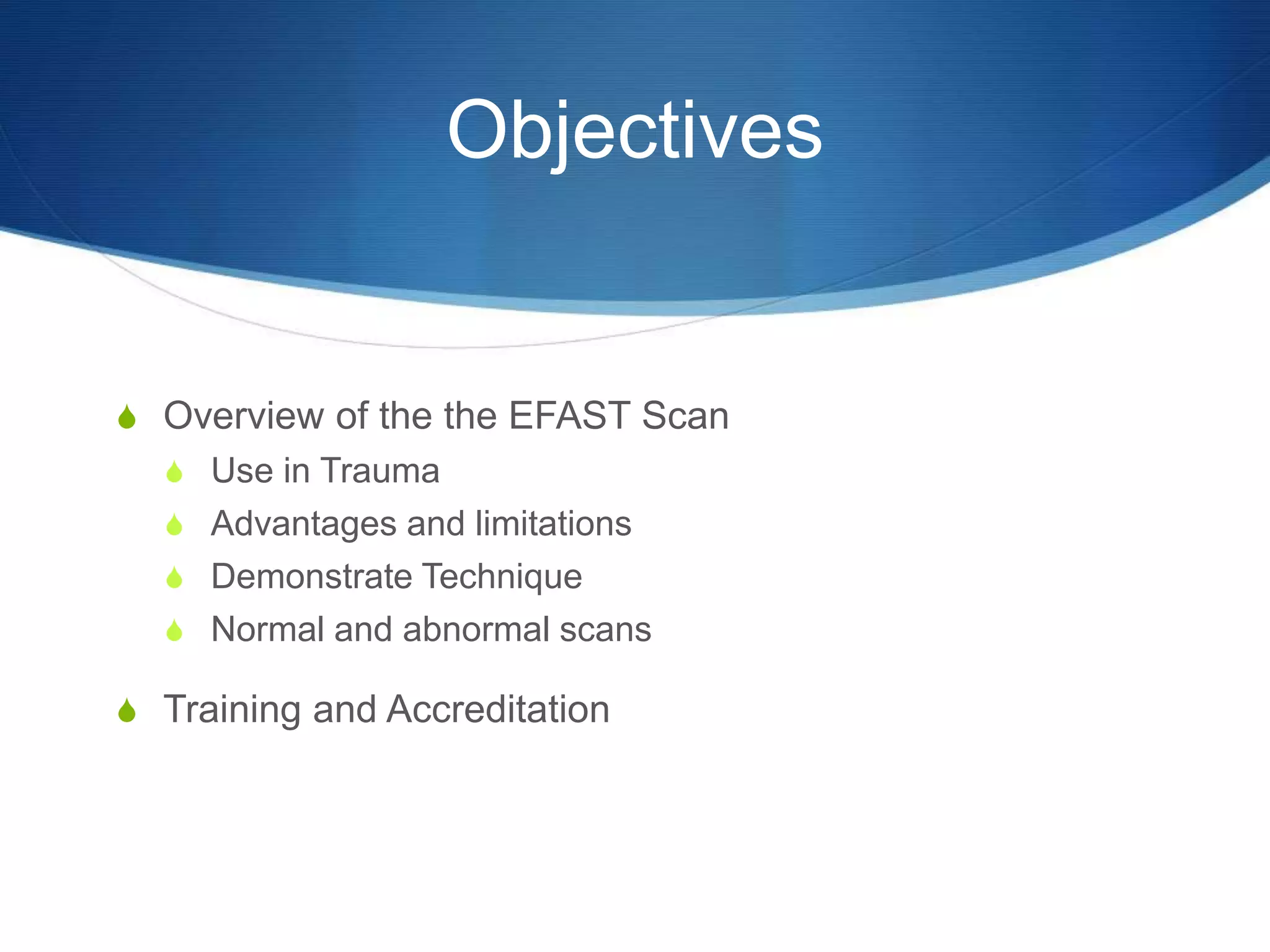 Objectives
S Overview of the the EFAST Scan
S Use in Trauma
S Advantages and limitations
S Demonstrate Technique
S Normal and abnormal scans
S Training and Accreditation
 