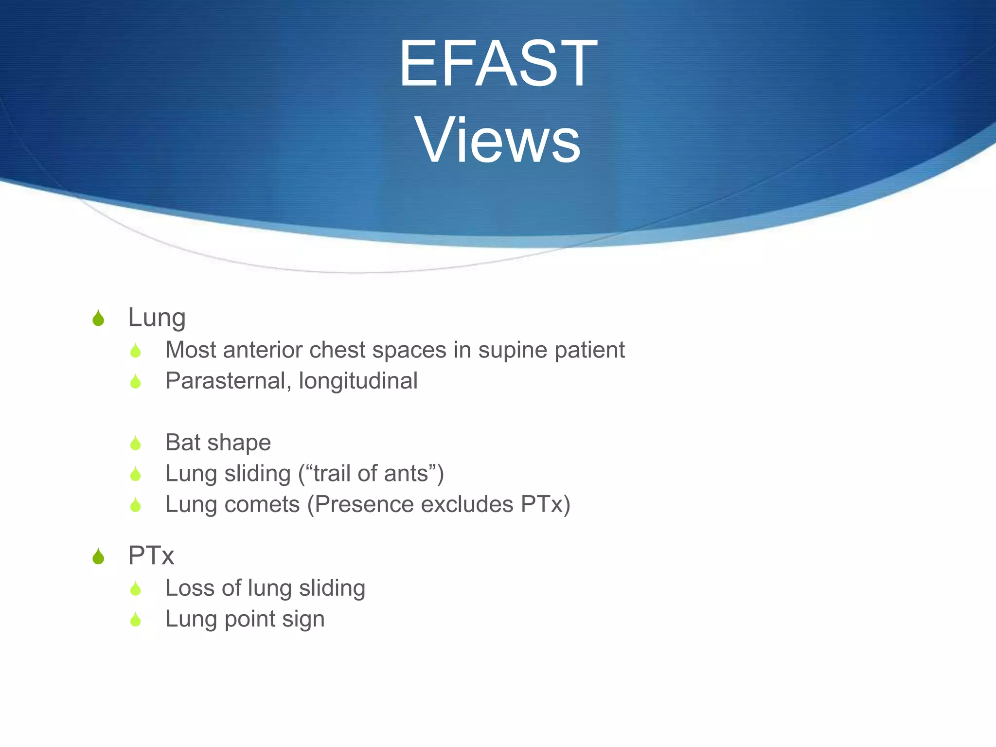 EFAST
Views
S Lung
S Most anterior chest spaces in supine patient
S Parasternal, longitudinal
S Bat shape
S Lung sliding (“trail of ants”)
S Lung comets (Presence excludes PTx)
S PTx
S Loss of lung sliding
S Lung point sign
 