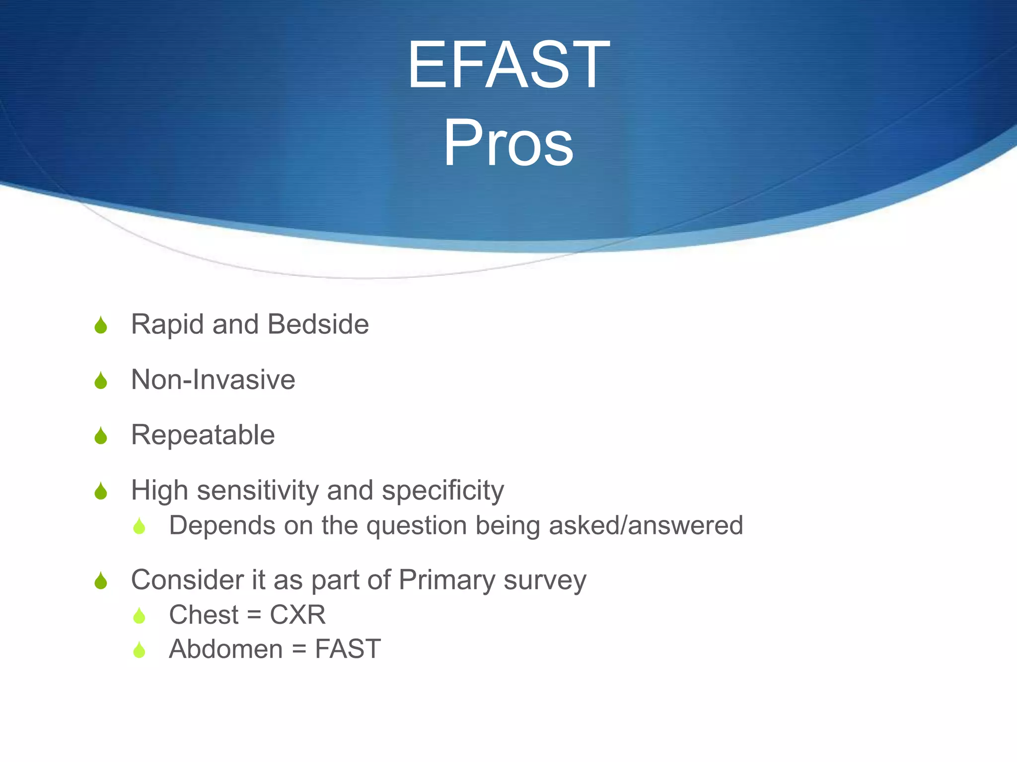 EFAST
Pros
S Rapid and Bedside
S Non-Invasive
S Repeatable
S High sensitivity and specificity
S Depends on the question being asked/answered
S Consider it as part of Primary survey
S Chest = CXR
S Abdomen = FAST
 