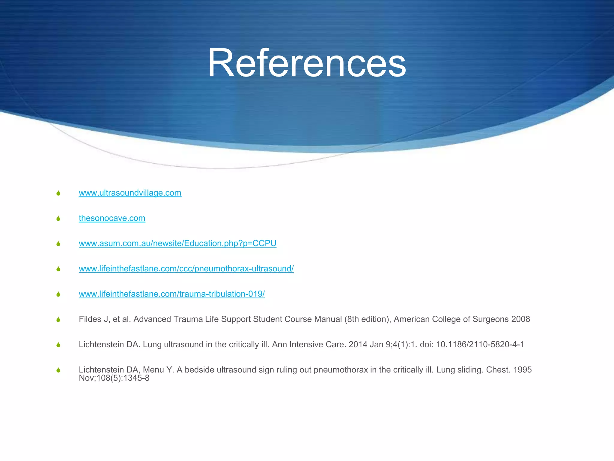 References
S www.ultrasoundvillage.com
S thesonocave.com
S www.asum.com.au/newsite/Education.php?p=CCPU
S www.lifeinthefastlane.com/ccc/pneumothorax-ultrasound/
S www.lifeinthefastlane.com/trauma-tribulation-019/
S Fildes J, et al. Advanced Trauma Life Support Student Course Manual (8th edition), American College of Surgeons 2008
S Lichtenstein DA. Lung ultrasound in the critically ill. Ann Intensive Care. 2014 Jan 9;4(1):1. doi: 10.1186/2110-5820-4-1
S Lichtenstein DA, Menu Y. A bedside ultrasound sign ruling out pneumothorax in the critically ill. Lung sliding. Chest. 1995
Nov;108(5):1345-8
 