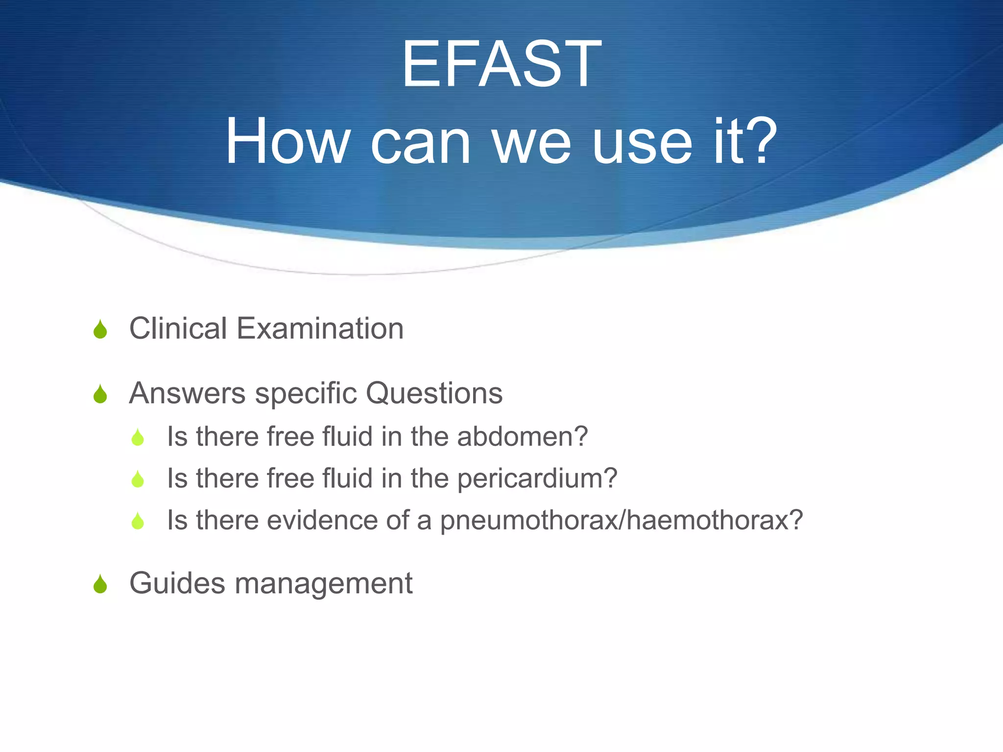 EFAST
How can we use it?
S Clinical Examination
S Answers specific Questions
S Is there free fluid in the abdomen?
S Is there free fluid in the pericardium?
S Is there evidence of a pneumothorax/haemothorax?
S Guides management
 