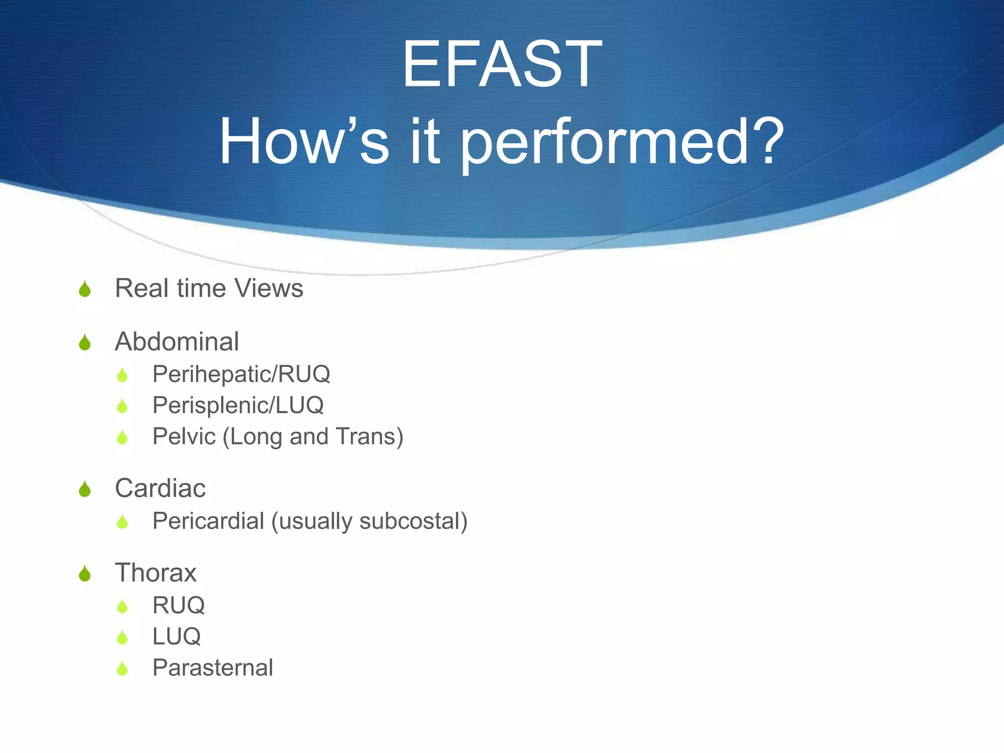 EFAST
How’s it performed?
S Real time Views
S Abdominal
S Perihepatic/RUQ
S Perisplenic/LUQ
S Pelvic (Long and Trans)
S Cardiac
S Pericardial (usually subcostal)
S Thorax
S RUQ
S LUQ
S Parasternal
 