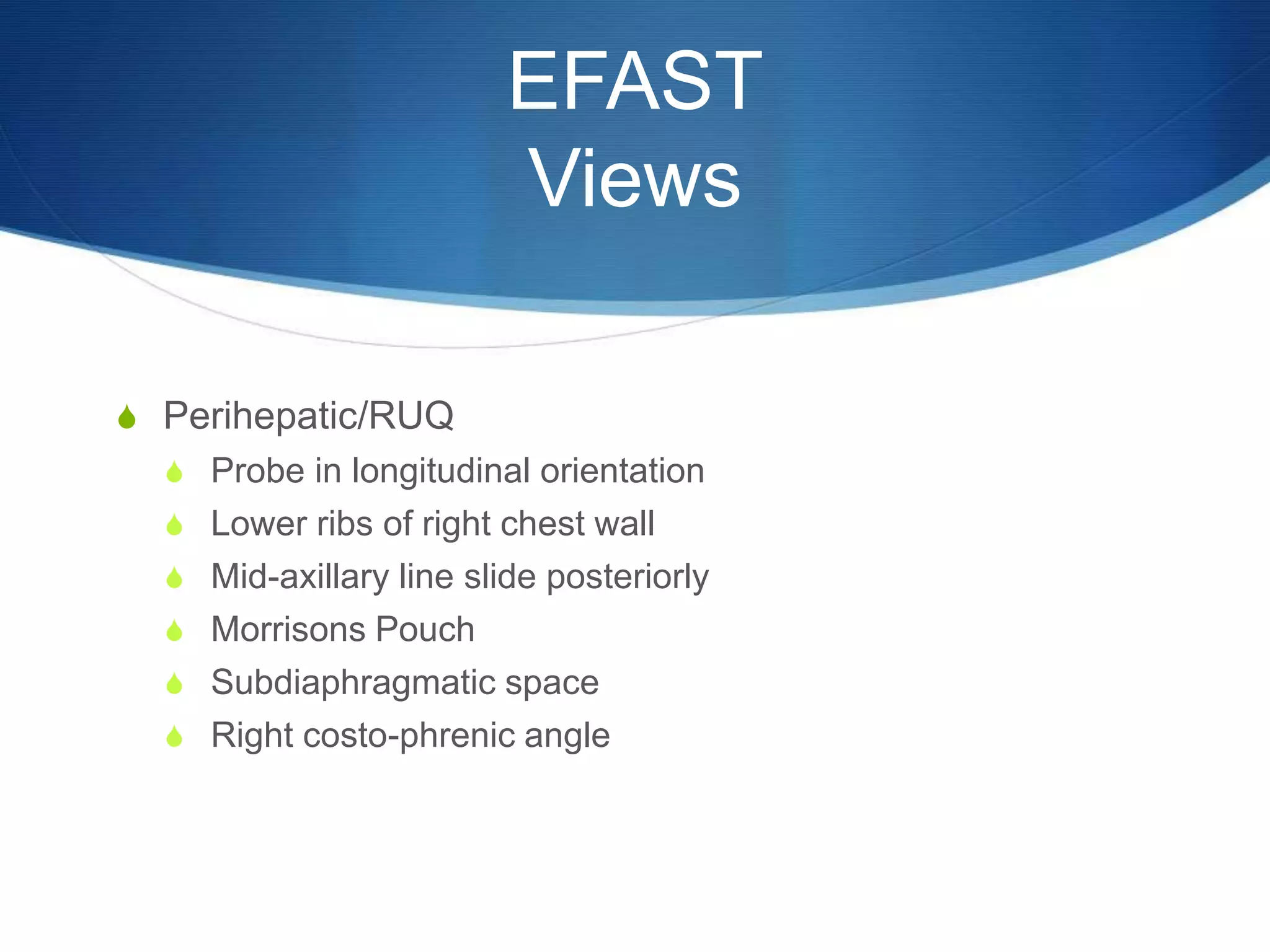 EFAST
Views
S Perihepatic/RUQ
S Probe in longitudinal orientation
S Lower ribs of right chest wall
S Mid-axillary line slide posteriorly
S Morrisons Pouch
S Subdiaphragmatic space
S Right costo-phrenic angle
 