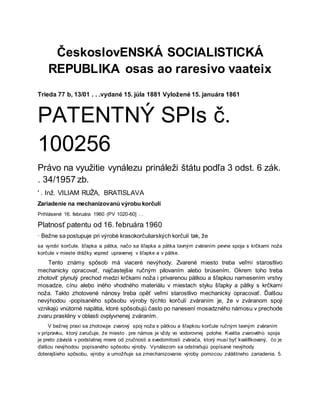 ČeskoslovENSKÁ SOCIALISTICKÁ
REPUBLIKA osas ao raresivo vaateix
Trieda 77 b, 13/01 . . .vydané 15. júla 1881 Vyložené 15. januára 1861
PATENTNÝ SPIs č.
100256
Právo na využitie vynálezu prináleži štátu podľa 3 odst. 6 zák.
. 34/1957 zb.
' . Inž. VILIAM RUŽA, BRATISLAVA
Zariadenie na mechanizovanú výrobu korčulí
Prihlásené 16. februára 1960 (PV 1020-60] . .
Platnosť patentu od 16. februára 1960
· Bežne sa postupuje pri výrobė krasokorčuliarských korčulí tak, že
sa vyrobí korčule, šľapka a pätka, načo sa šľapka a pätka tavným zváraním pevne spoja s krčkami noža
korčule v mieste drážky vopred upravenej v šľapke a v pätke.
Tento známy spôsob má viaceré nevýhody. Zvarené miesto treba veľmi starostlivo
mechanicky opracovať, najčastejšie ručným pilovaním alebo brúsením. Okrem toho treba
zhotoviť plynulý prechod medzi krčkami noža i privarenou pätkou a šľapkou namesením vrstvy
mosadze, cínu alebo iného vhodného materiálu v miestach styku šľapky a pätky s krčkami
noža. Takto zhotovené nánosy treba opěť veľmi starostlivo mechanicky opracovať. Ďalšou
nevýhodou -popísaného spôsobu výroby týchto korčulí zváraním je, že v zváranom spoji
vznikajú vnútorné napätia, ktoré spôsobujú často po nanesení mosadzného námosu v prechode
zvaru praskliny v oblasti ovplyvnenej zváraním.
V bežnej praxi sa zhotovuje zvarový spoj noža s pätkou a šľapkou korčule ručným tavným zváraním
v prípravku, ktorý zaručuje, že miesto . pre námos je vždy vo vodorovnej polohe. Kvalita zvarového spoja
je preto závislá v podstatnej miere od zručnosti a svedomitosti zvárača, ktorý musí byť kvalifikovaný, čo je
ďalšou nevýhodou popísaného spôsobu výroby. Vynálezom sa odstraňujú popísané nevýhody
doterajšieho spôsobu, výroby a umožňuje sa zmechanizovanie výroby pomocou zvláštneho zariadenia. 5.
 