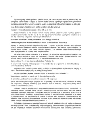 50
Spôsob výroby podľa vynálezu spočíva v tom, že šľapka a pätka korčule, bezsdrážky, pre
pripojenie krčkov noža sa spoja s krčkami noža korčule kapilárnym spájkovaním plameňom
pomocouo sebe známe tvrdej mosadznej spájky za použitia tavidla vo forme pasty na báze bo
raxu. Dielce sa pred spájkovaním uložia navzájom tak, že vytvárajú
medzeru v mieste budúceho spoja o šírke ,05 až ,3 mm.
Krasokorčuliarske a iné obdobné korčule možno vyrábať spôsobom podľa vynálezu pomocou
zariadenia znázorneného na obr. 1 a 2. Na obr. 1 je znázornené celkové usporiądanie zariadenia a na
obr. 2 je znázornený uchycovací prípravok pre diėlce korčulí.
Zariadenie pozostáva z nosnej konštrukcie 1, na ktorej je vedenie 2,
na ktorom je suvne uložená ohrievacia hlava pozostávajúca z vodiacej
objímky 3, v ktorej je uchytený dvojnástavcový horák .. Objímka 3 je suvne uložená v dvoch vodiacich
tyčiach , ktoré sú üpevnené v nosných stľpikoch tvoriacich vedenie 2. Na nosných stľpikoch vedenia 2 je
uložená otočná skrutka , ktorá zaberá s nosnou objímkou , a je naháňaná o sebe známym reťazovým
alebo iným prevodom od ručného alebo strojného náhonu.
Na hornej časti nosnej konštrukcie 1 je vedenie , na ktorom sa posunuje sada prípravkov 8 pre
uchytenie dielcov korčule do polohy pre spájkovanie. Prípravok 8 sa skladá z výkyvnej podložky 9 pre
uloženie šľapky korčule, z pevnej podložky 10 pre uloženie pätky korčule, z vo
diacich stľpikov 11 a 12 pre uloženie noža korčule. Podložka 10 a
11 sú upevnené na pevnej základovej doske 13 a. podložka 9 a 12 sú upevnené na doske 14 uloženej
suvne na základovej doske 13.
Na podložkách 9 a 10 sú vytvorené drážky, v ktorých sú suvne upevnené aspoň tri nosné úchytky 15
tvaru L pre uloženie šľapky a pätky do polohy pre spájkovanie.
Výkyvná podložka 9 je pevne spojená s čapom 16 uloženým v dvoch ložiskách 17.
Na popísanom zariadení sa pracuje tak, že dielce korčule sa vložia
do prípravkov , uložených na nekonečnom dopravníku 18, ktorý sa po
hybuje mechanicky prerušovaným pohybom tak, že prípravky 8 s dielcaIni korčule, uloženými do polohy
pre spájkovanie, postupne prichádzajú pod ohrievaciu hlavu s horákom . Spájkovacie plochy dielcov
korčuli sa natrú tavidlovou pastou. .
Horákom , ktorý sa pohybuje pozdľž spájkovaného predmetu posunovaním objíinky 3 po tyčiach , sa
rovnomerne nahrejú postupne dielce korčule v mieste spojov na pracovnú teplotu, načo sa prevedie
spájkovanie popísaným spôsobom. Po zhotovení všetkých spojov korčule sa vysunie na tyčiach 5 horák
4 do krajnej polohy a prípravok 8 so spájkovanou korčulou sa posunie pohybom dopravníka 18 do polohy
za ohrievaciu hlavu, kde sa ochladzuje a súčasne sa prisunie ďalší prípravok 8 s dielcami korčule pod
ohrievaciu hlavu do polohy pre spájkovanie. Prípravok 8 je v polohe pod ohrievacou hlavou mechanicky,
o sebe známym spôsobom zaistený proti posunutiu. «
Spôsobom zhotovovania krasokorčuliarských a iných obdobných korčulí podľa vynálezu sa
dosahuje pokrok v tom, že spájkovaný spoj tvorí plynulý prechod medzi spájkovanými dielcami
tak, že nevyžaduje nákladné doplňkové mechanické opracovanie pred konečnou galvanickou
 