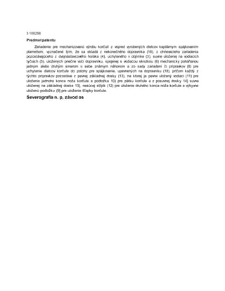 3 100256
Predmet patentu
Zariadenie pre mechanizovanú výrobu korčulí z vopred vyrobených dielcov kapilárnym spájkovaním
plameňom, vyznačené tým, že sa skladá z nekonečného dopravníka (18), z ohrievacieho zariadenia
pozostávajúceho z dvojnástavcového horáka (4), uchyteného v objímke (3), suvne uloženej na vodiacich
tyčiach (5), uložených priečne voči dopravníku, spojenej s vodiacou skrutkou (6) mechanicky poháňanou
jedným alebo druhým smerom o sebe známym náhonom a zo sady zariadení či prípravkov (8) pre
uchytenie dielcov korčule do polohy pre spájkovanie, upevnených na dopravníku (18), pričom každý z
týchto prípravkov pozostáva z pevnej základnej dosky (13), na ktorej je pevne uložený vodiaci (11) pre
uloženie jednoho konca noža korčule a podložka 10) pre pätku korčule a z posuvnej dosk y 14] suvne
uloženej na základnej doske 13], nesúcej stľpik (12) pre uloženie druhého konca noža korčule a výkyvne
uloženú podložku (9] pre uloženie šľapky korčule.
Severografia n. p, závod os
 