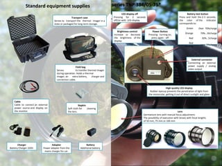 External connector Connecting an external power supply / analog video output Battery test button Press and hold the 2-3 seconds, the color of the indicator corresponds to: Удобный доступ и быстрая смена аккумулятора Отсек для аккумулятора Защитная крышка объектива Корпус выполнен из герметичного ударопрочного пластика с обрезиненной поверхностью, класс защиты  IP 67 , что позволяет эффективно применять тепловизор при любых погодных условиях High-quality LED-display Rubber eyecup prevents the penetration of light from the monocular, getting it out of direct sunlight and glare Brightness control Increase or decrease the brightness of the display  Standard equipment supplies Field bag Serves to transfer thermal imager during operation. Holds a thermal imager, an extra battery, charger and connection cable. Transport case Serves to transport the thermal imager in a state or packaged for long term storage. Napkin Soft cloth for cleaning the lens. Cable Cable to connect an external power source and display on the monitor. Battery Additional battery. Adapter Power adapter from the mains charger for car. Charger Battery Charger 220V. LED-display off Pressing for 2 seconds off/on with    LED-display Power Button Pressing - turning on, press again - off series TNP  384/05-75* Цифровое увеличение Последовательное переключение  2-х и 4-х кратного цифрового увеличения  Позитив\негатив Переключение режимов позитив\негатив Ремешок для руки Матерчатый ремешок с изменяющимся размером для надежной фиксации тепловизора в руке Green Over  70%  charge Orange 30…70%  charge Red 5…30%  charge Red blinking Less  5%  charge Lens Germanium lens with manual focus adjustment.  The possibility of execution with lenses with focal lengths  of 50 mm, 75 mm or 100 mm 