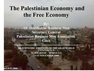 The Palestinian Economy and the Free Economy  By: Ali AbuShahla- Business Man Secretary General Palestinian Business Men Association  Gaza ---------------------------------------------------- 4th ECONOMIC FREEDOM OF THE ARAB WORLD CONFERENCE MARRAKESH – MOROCCO 13-15 NOVEMBER 2009 Gaza 3-11-2009 