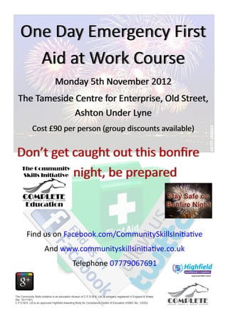 One Day Emergency First
      Aid at Work Course
                                 Monday 5th November 2012
  The Tameside Centre for Enterprise, Old Street,
               Ashton Under Lyne
             Cost £90 per person (group discounts available)


 Don’t get caught out this bonfire
           night, be prepared



         Find us on Facebook.com/CommunitySkillsInitiative
                        And www.communityskillsinitiative.co.uk
                                               Telephone 07779067691


The Community Skills Initiative is an education division of C.P.D.M.S. Ltd, a company registered in England & Wales
(No 7517197).
C.P.D.M.S. Ltd is an approved Highfield Awarding Body for Compliance Centre of Education (HABC No. 12253).
 